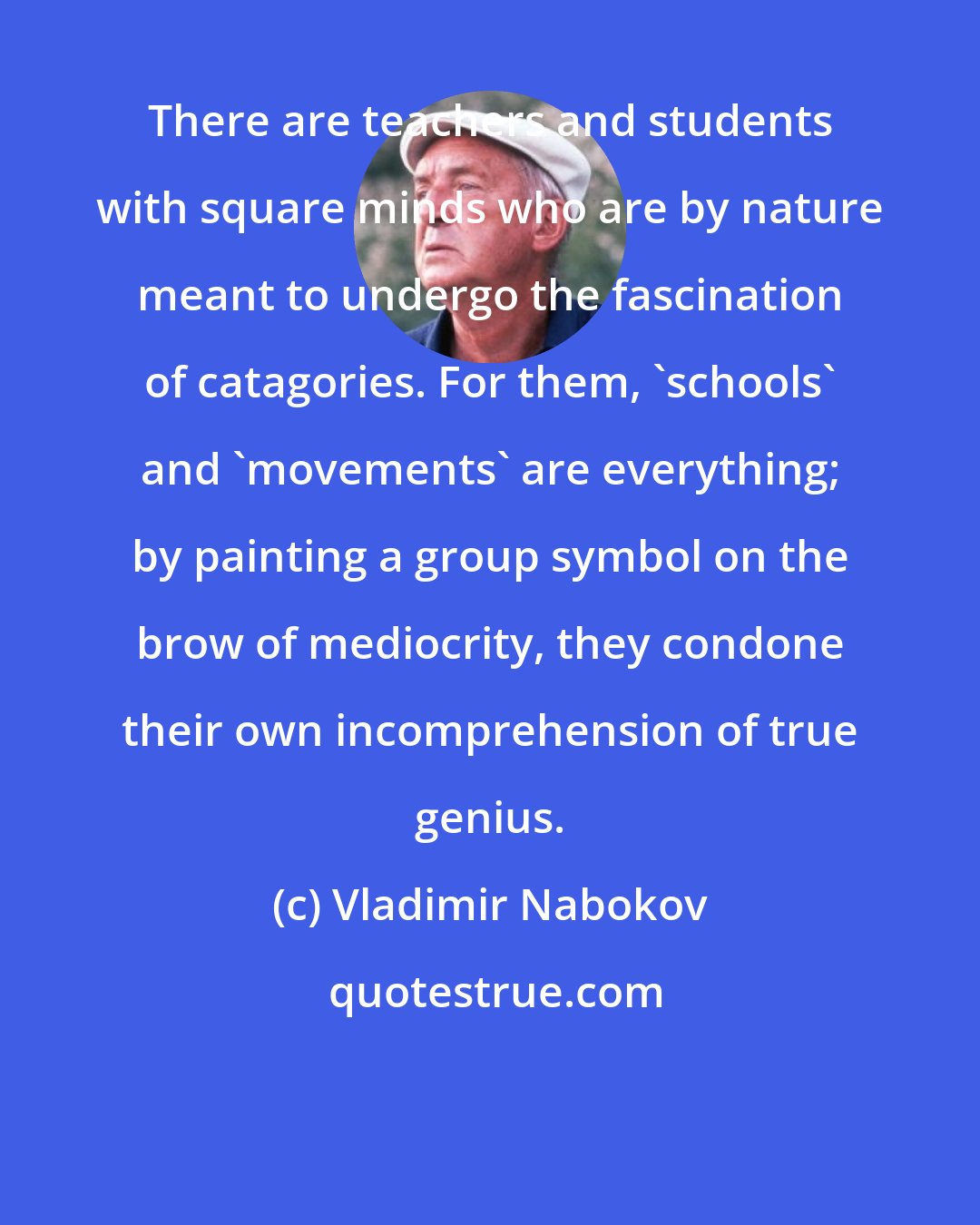 Vladimir Nabokov: There are teachers and students with square minds who are by nature meant to undergo the fascination of catagories. For them, 'schools' and 'movements' are everything; by painting a group symbol on the brow of mediocrity, they condone their own incomprehension of true genius.