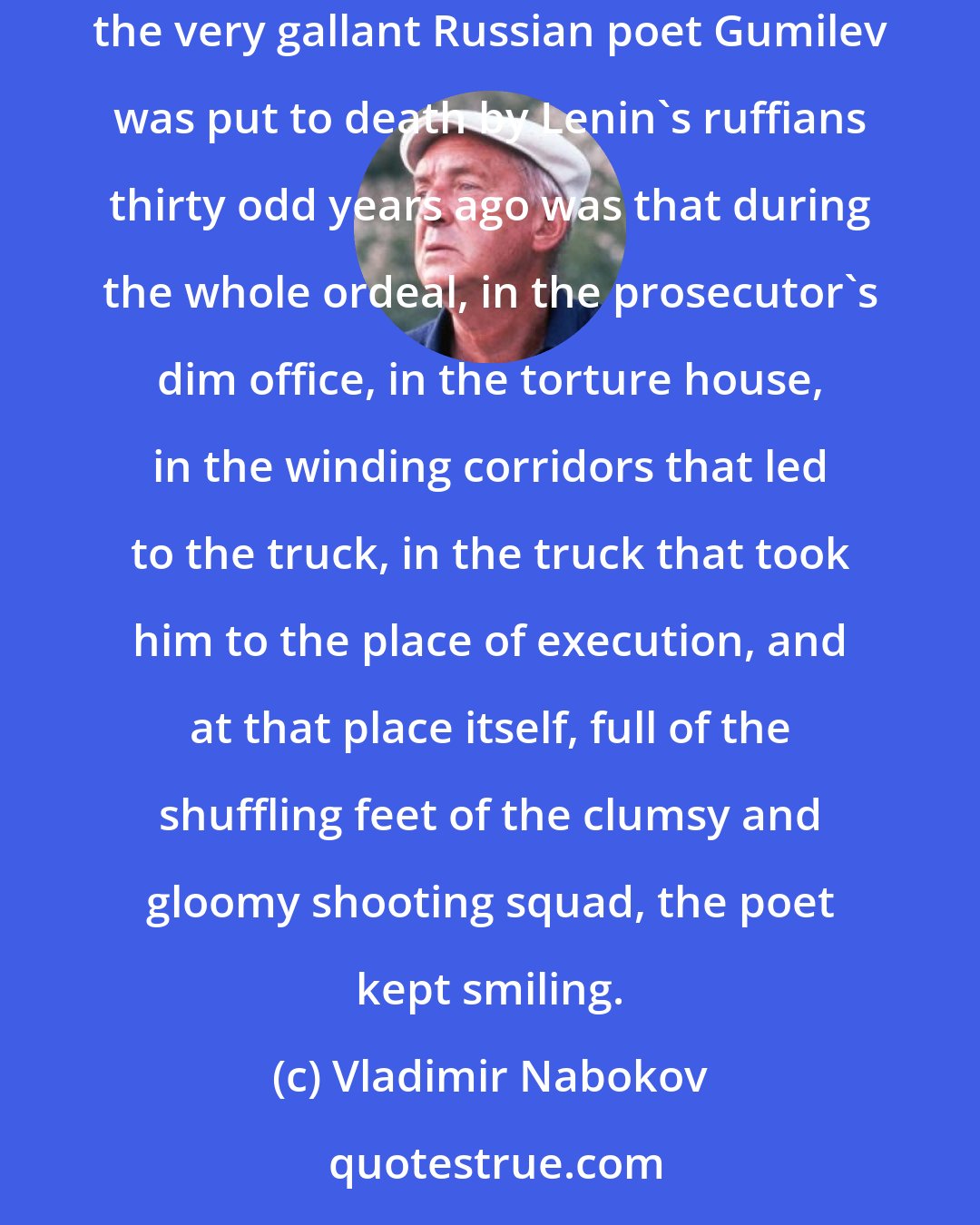 Vladimir Nabokov: There is nothing dictators hate so much as that unassailable, eternally elusive, eternally provoking gleam. One of the main reasons why the very gallant Russian poet Gumilev was put to death by Lenin's ruffians thirty odd years ago was that during the whole ordeal, in the prosecutor's dim office, in the torture house, in the winding corridors that led to the truck, in the truck that took him to the place of execution, and at that place itself, full of the shuffling feet of the clumsy and gloomy shooting squad, the poet kept smiling.