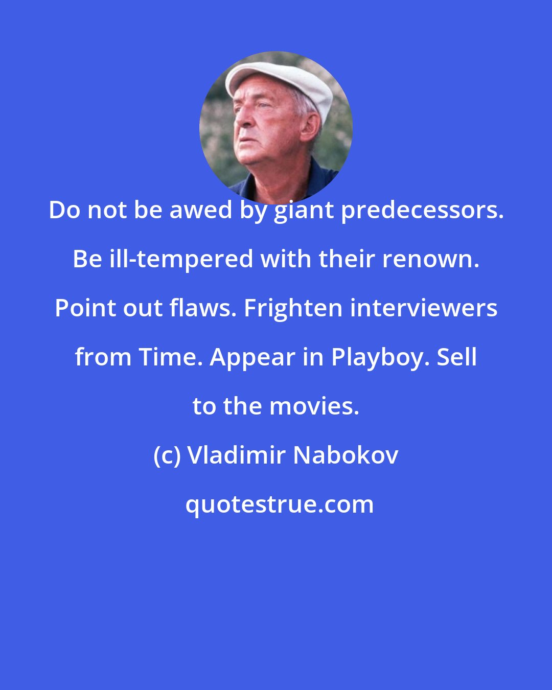 Vladimir Nabokov: Do not be awed by giant predecessors. Be ill-tempered with their renown. Point out flaws. Frighten interviewers from Time. Appear in Playboy. Sell to the movies.