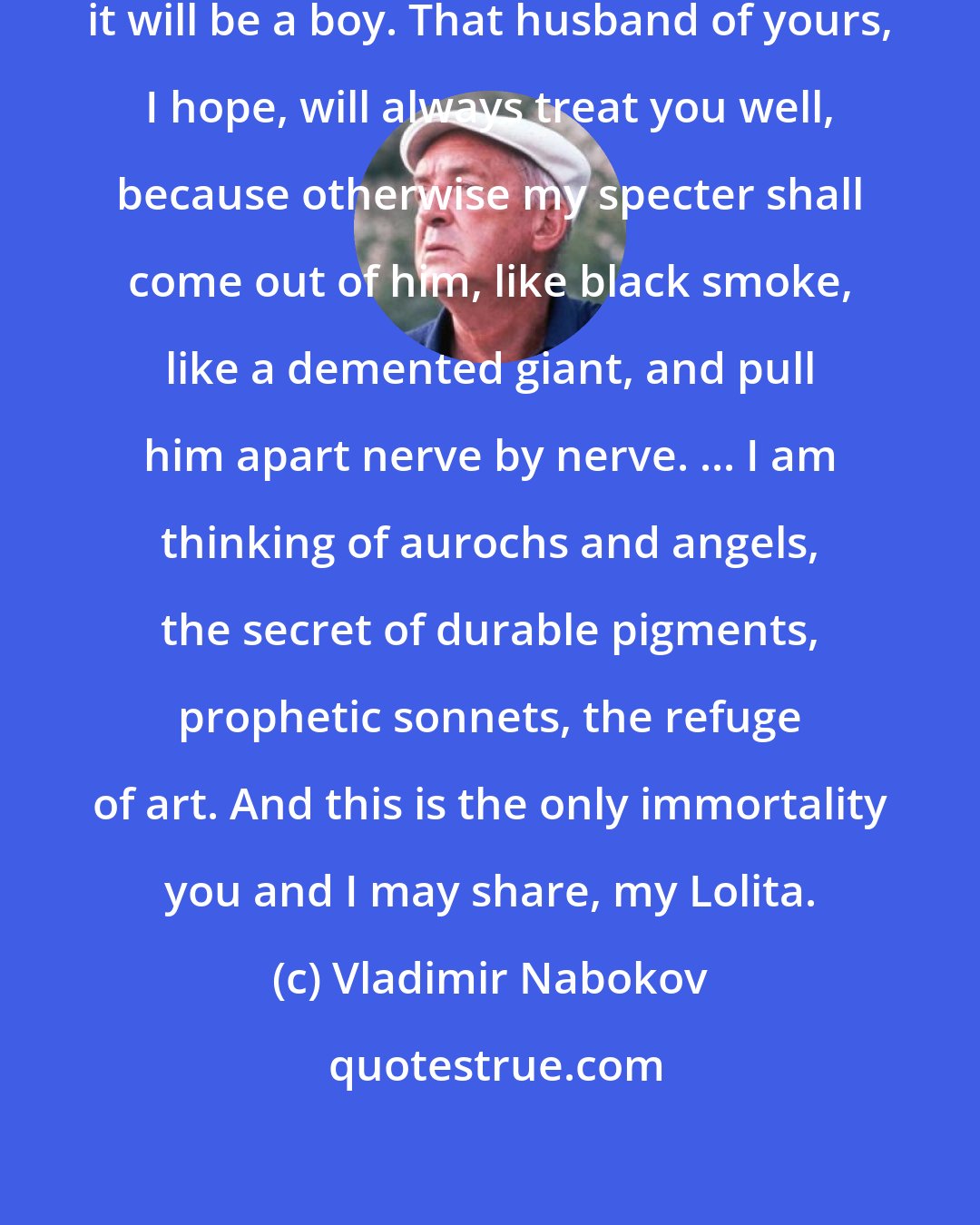 Vladimir Nabokov: I hope you will love your baby. I hope it will be a boy. That husband of yours, I hope, will always treat you well, because otherwise my specter shall come out of him, like black smoke, like a demented giant, and pull him apart nerve by nerve. ... I am thinking of aurochs and angels, the secret of durable pigments, prophetic sonnets, the refuge of art. And this is the only immortality you and I may share, my Lolita.