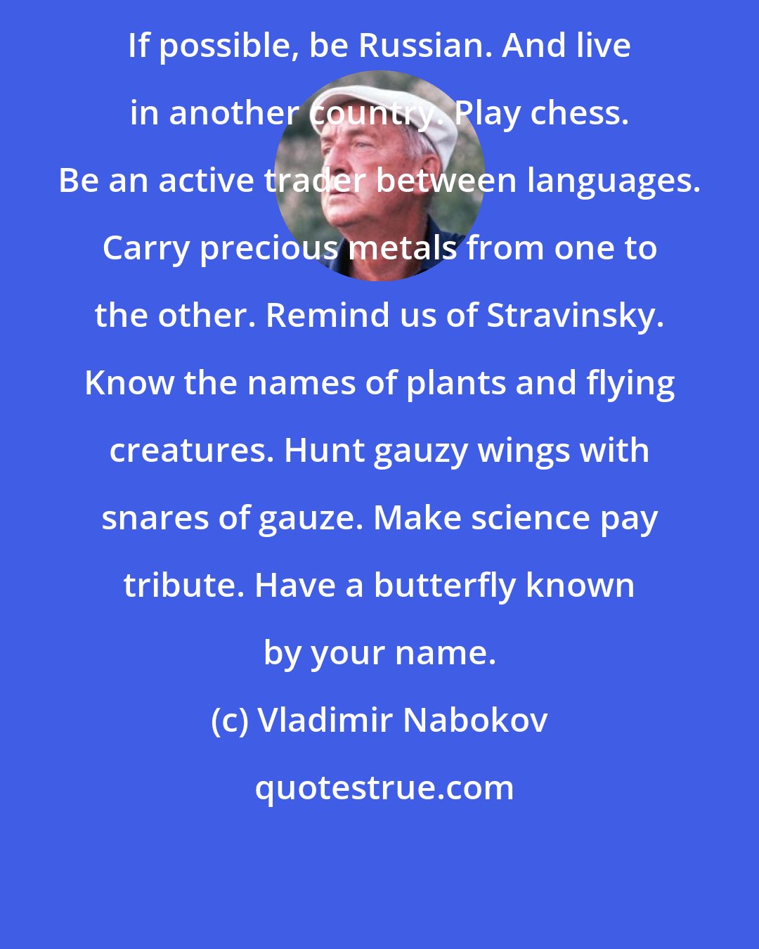 Vladimir Nabokov: If possible, be Russian. And live in another country. Play chess. Be an active trader between languages. Carry precious metals from one to the other. Remind us of Stravinsky. Know the names of plants and flying creatures. Hunt gauzy wings with snares of gauze. Make science pay tribute. Have a butterfly known by your name.