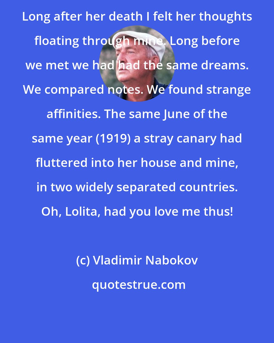 Vladimir Nabokov: Long after her death I felt her thoughts floating through mine. Long before we met we had had the same dreams. We compared notes. We found strange affinities. The same June of the same year (1919) a stray canary had fluttered into her house and mine, in two widely separated countries. Oh, Lolita, had you love me thus!