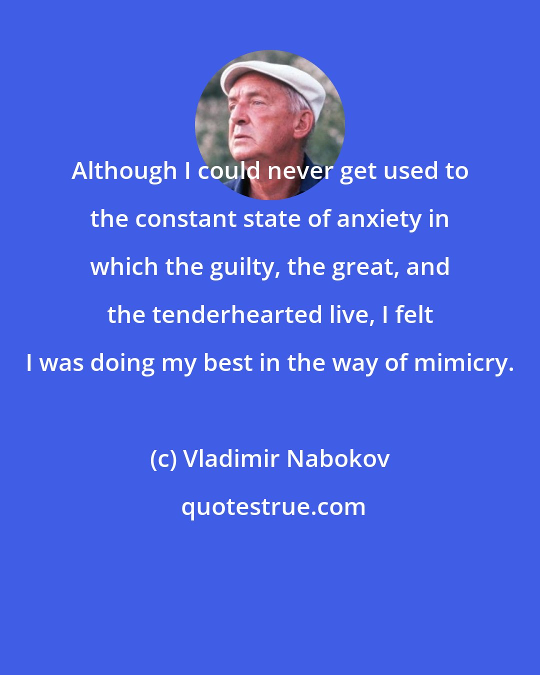 Vladimir Nabokov: Although I could never get used to the constant state of anxiety in which the guilty, the great, and the tenderhearted live, I felt I was doing my best in the way of mimicry.