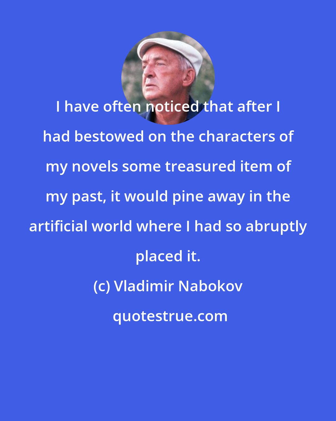 Vladimir Nabokov: I have often noticed that after I had bestowed on the characters of my novels some treasured item of my past, it would pine away in the artificial world where I had so abruptly placed it.