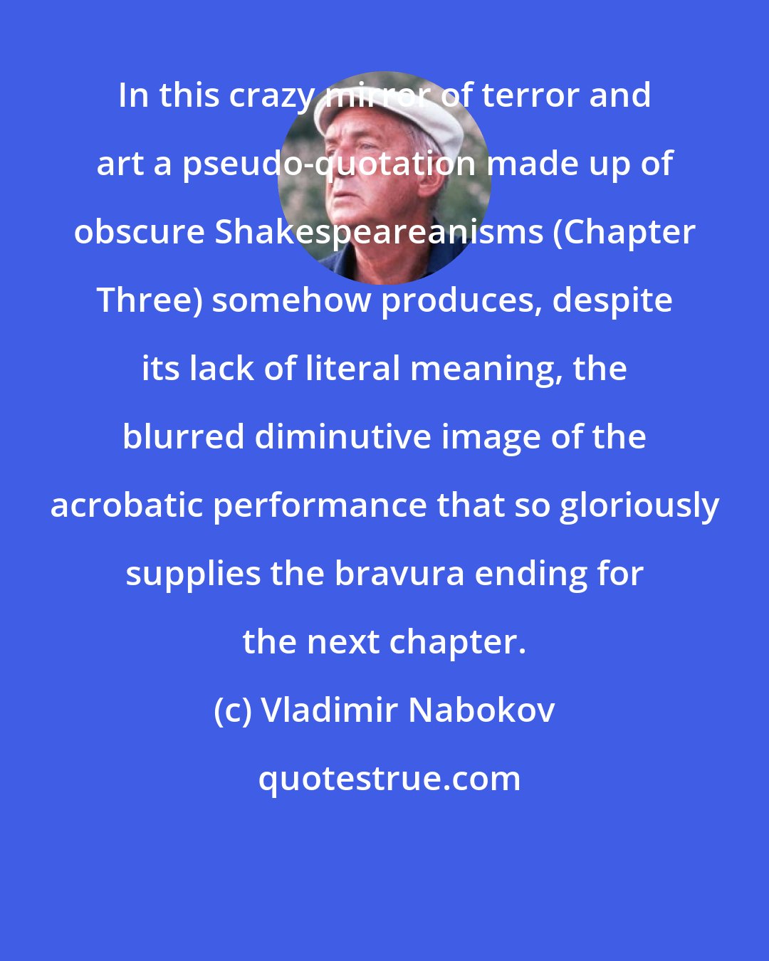 Vladimir Nabokov: In this crazy mirror of terror and art a pseudo-quotation made up of obscure Shakespeareanisms (Chapter Three) somehow produces, despite its lack of literal meaning, the blurred diminutive image of the acrobatic performance that so gloriously supplies the bravura ending for the next chapter.