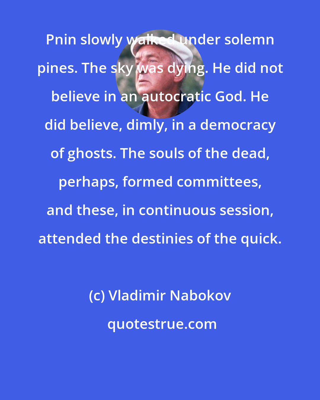 Vladimir Nabokov: Pnin slowly walked under solemn pines. The sky was dying. He did not believe in an autocratic God. He did believe, dimly, in a democracy of ghosts. The souls of the dead, perhaps, formed committees, and these, in continuous session, attended the destinies of the quick.