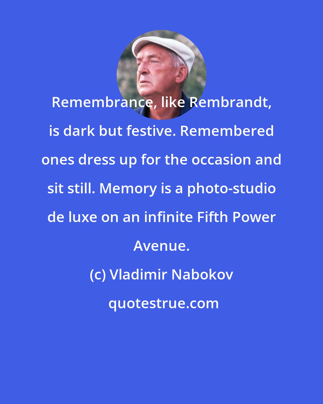 Vladimir Nabokov: Remembrance, like Rembrandt, is dark but festive. Remembered ones dress up for the occasion and sit still. Memory is a photo-studio de luxe on an infinite Fifth Power Avenue.