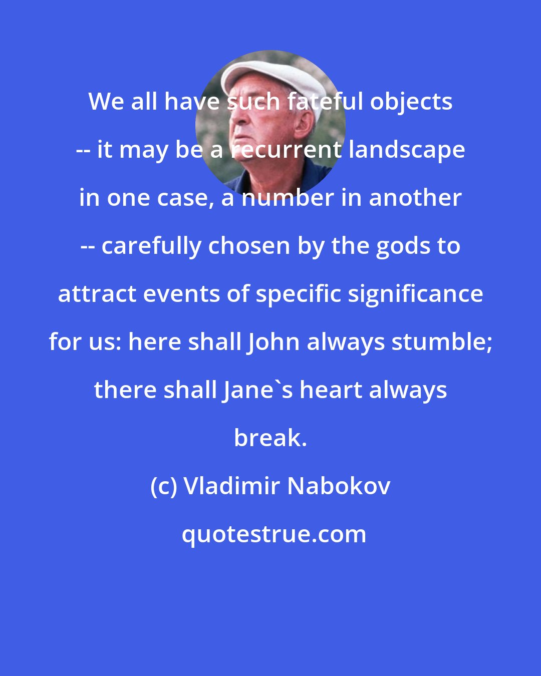 Vladimir Nabokov: We all have such fateful objects -- it may be a recurrent landscape in one case, a number in another -- carefully chosen by the gods to attract events of specific significance for us: here shall John always stumble; there shall Jane's heart always break.