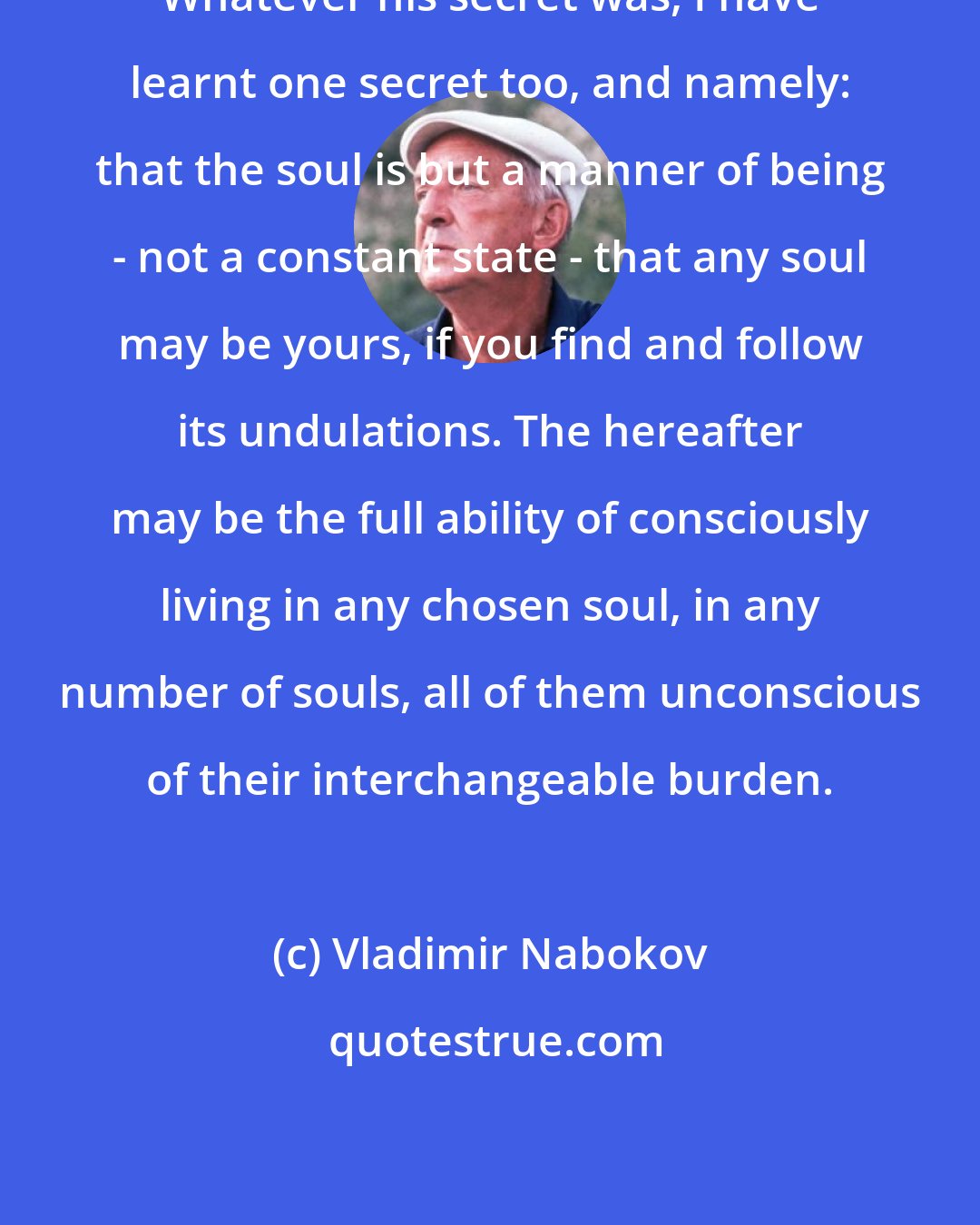 Vladimir Nabokov: Whatever his secret was, I have learnt one secret too, and namely: that the soul is but a manner of being - not a constant state - that any soul may be yours, if you find and follow its undulations. The hereafter may be the full ability of consciously living in any chosen soul, in any number of souls, all of them unconscious of their interchangeable burden.