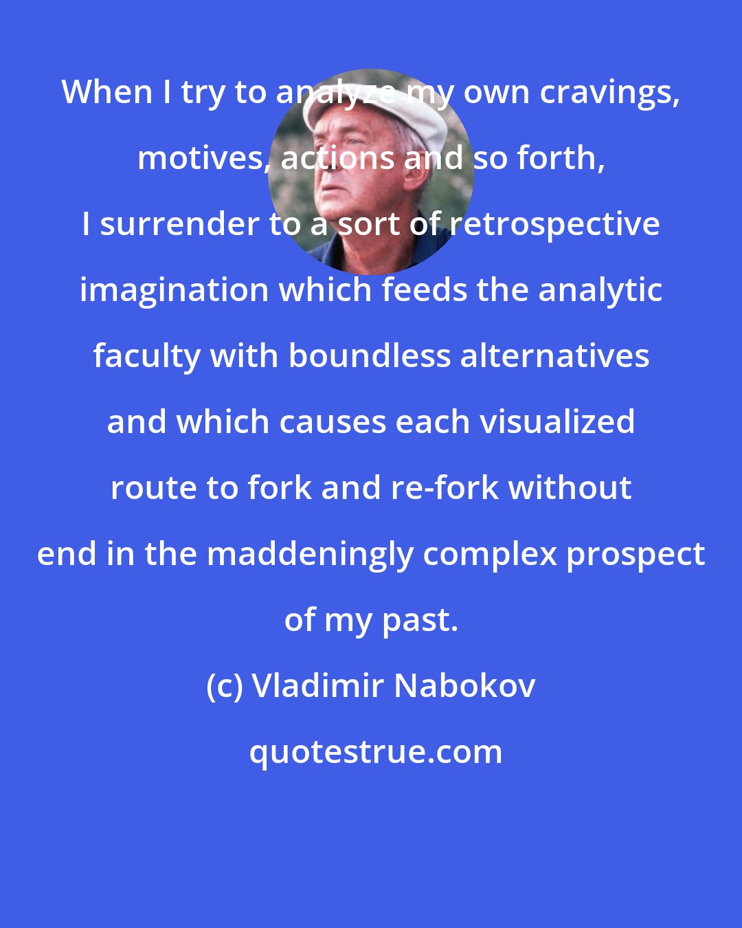 Vladimir Nabokov: When I try to analyze my own cravings, motives, actions and so forth, I surrender to a sort of retrospective imagination which feeds the analytic faculty with boundless alternatives and which causes each visualized route to fork and re-fork without end in the maddeningly complex prospect of my past.