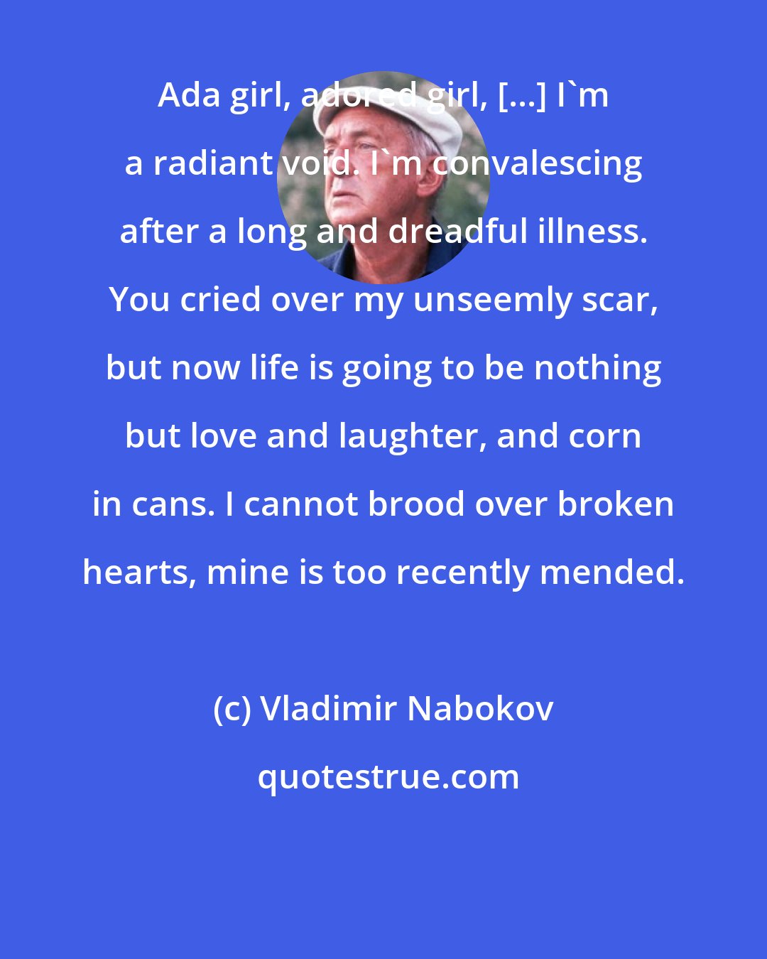 Vladimir Nabokov: Ada girl, adored girl, [...] I'm a radiant void. I'm convalescing after a long and dreadful illness. You cried over my unseemly scar, but now life is going to be nothing but love and laughter, and corn in cans. I cannot brood over broken hearts, mine is too recently mended.
