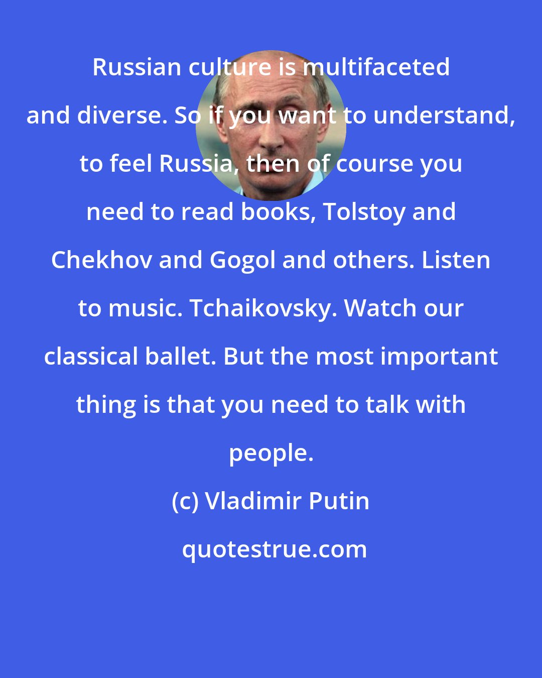Vladimir Putin: Russian culture is multifaceted and diverse. So if you want to understand, to feel Russia, then of course you need to read books, Tolstoy and Chekhov and Gogol and others. Listen to music. Tchaikovsky. Watch our classical ballet. But the most important thing is that you need to talk with people.