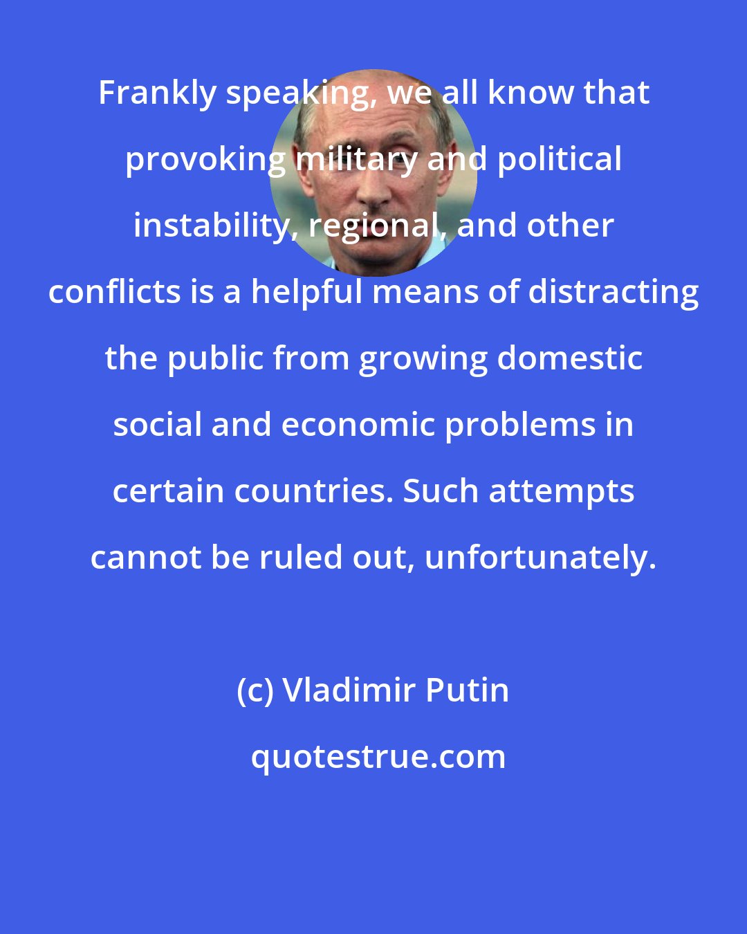 Vladimir Putin: Frankly speaking, we all know that provoking military and political instability, regional, and other conflicts is a helpful means of distracting the public from growing domestic social and economic problems in certain countries. Such attempts cannot be ruled out, unfortunately.