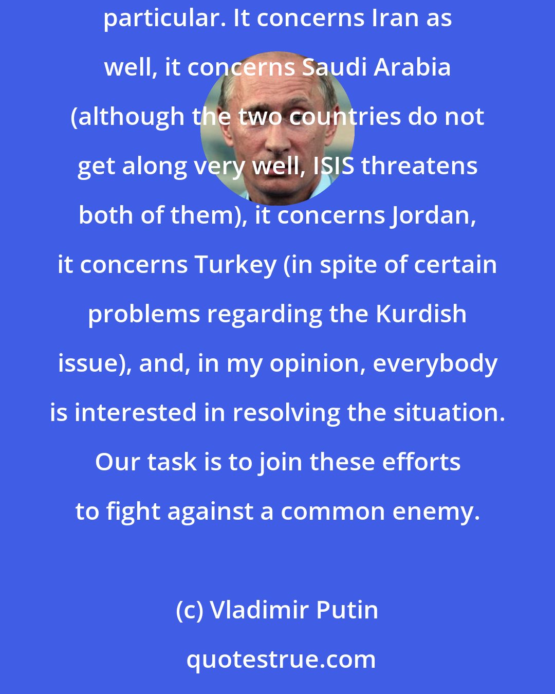 Vladimir Putin: I think that all countries of the region should join their efforts in the fight against a common threat - terrorism in general and ISIS in particular. It concerns Iran as well, it concerns Saudi Arabia (although the two countries do not get along very well, ISIS threatens both of them), it concerns Jordan, it concerns Turkey (in spite of certain problems regarding the Kurdish issue), and, in my opinion, everybody is interested in resolving the situation. Our task is to join these efforts to fight against a common enemy.