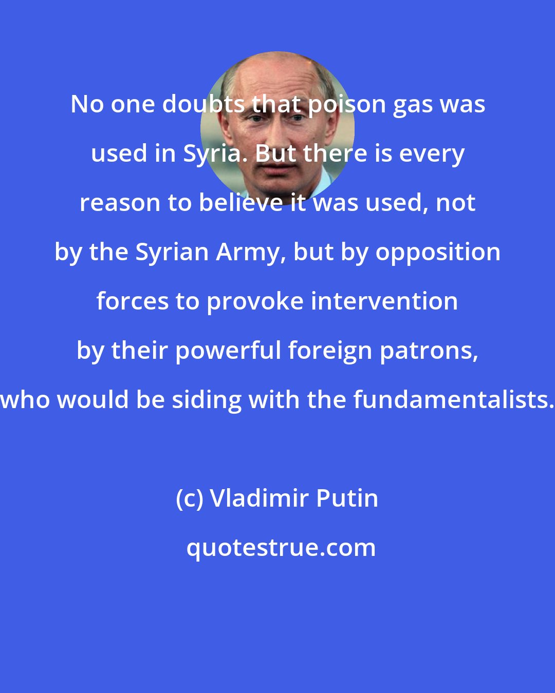 Vladimir Putin: No one doubts that poison gas was used in Syria. But there is every reason to believe it was used, not by the Syrian Army, but by opposition forces to provoke intervention by their powerful foreign patrons, who would be siding with the fundamentalists.
