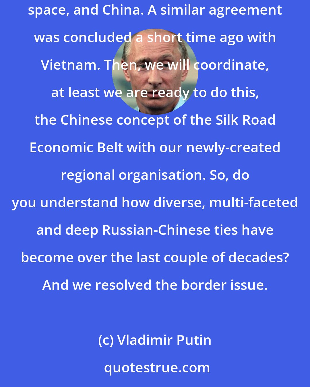 Vladimir Putin: Now we are talking about concluding a free trade agreement between the Eurasian Economic Council, recently established in the post-Soviet space, and China. A similar agreement was concluded a short time ago with Vietnam. Then, we will coordinate, at least we are ready to do this, the Chinese concept of the Silk Road Economic Belt with our newly-created regional organisation. So, do you understand how diverse, multi-faceted and deep Russian-Chinese ties have become over the last couple of decades? And we resolved the border issue.