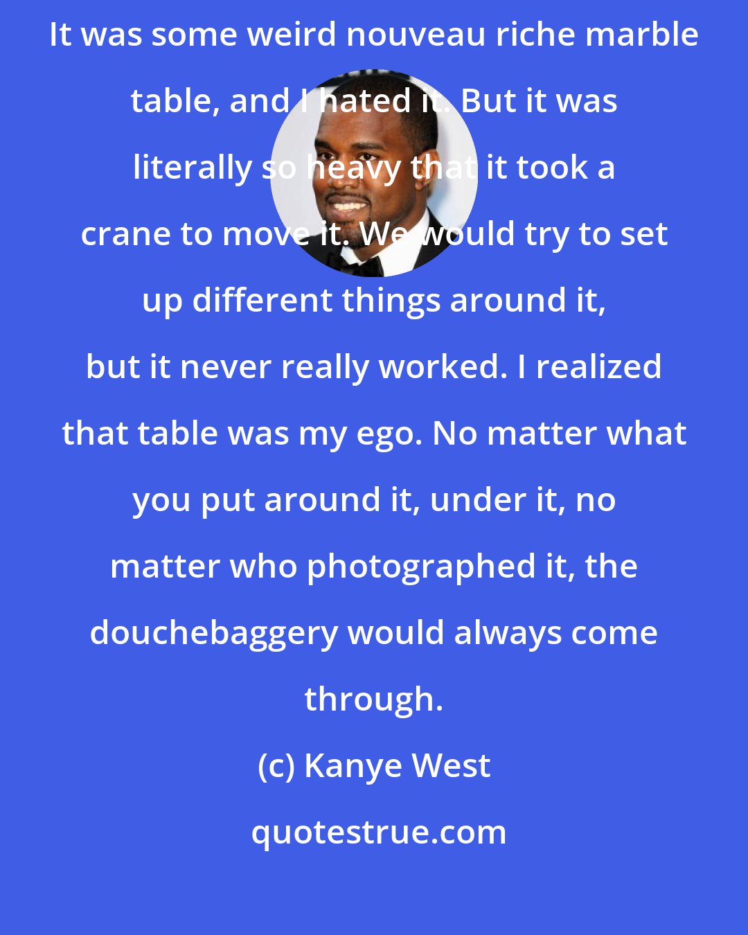 Kanye West: I have this table in my new house. They put this table in without asking. It was some weird nouveau riche marble table, and I hated it. But it was literally so heavy that it took a crane to move it. We would try to set up different things around it, but it never really worked. I realized that table was my ego. No matter what you put around it, under it, no matter who photographed it, the douchebaggery would always come through.
