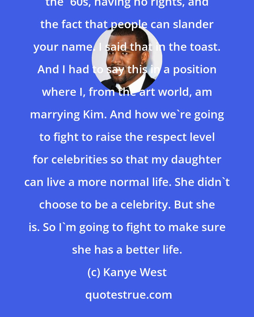Kanye West: What I talked about in it was the idea of celebrity, and celebrities being treated like blacks were in the '60s, having no rights, and the fact that people can slander your name. I said that in the toast. And I had to say this in a position where I, from the art world, am marrying Kim. And how we're going to fight to raise the respect level for celebrities so that my daughter can live a more normal life. She didn't choose to be a celebrity. But she is. So I'm going to fight to make sure she has a better life.