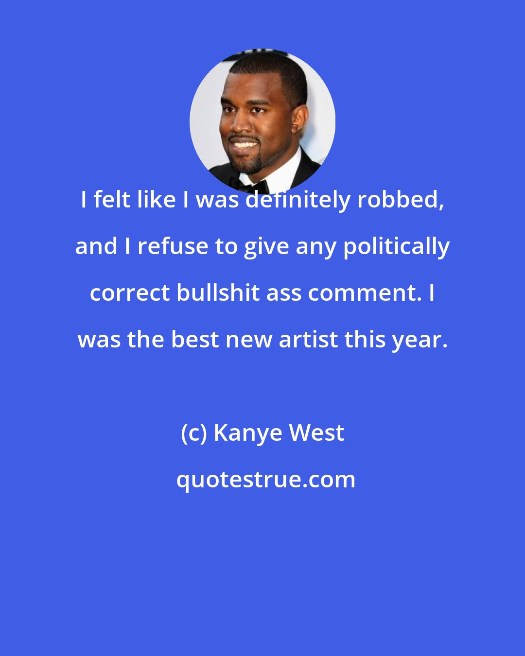 Kanye West: I felt like I was definitely robbed, and I refuse to give any politically correct bullshit ass comment. I was the best new artist this year.