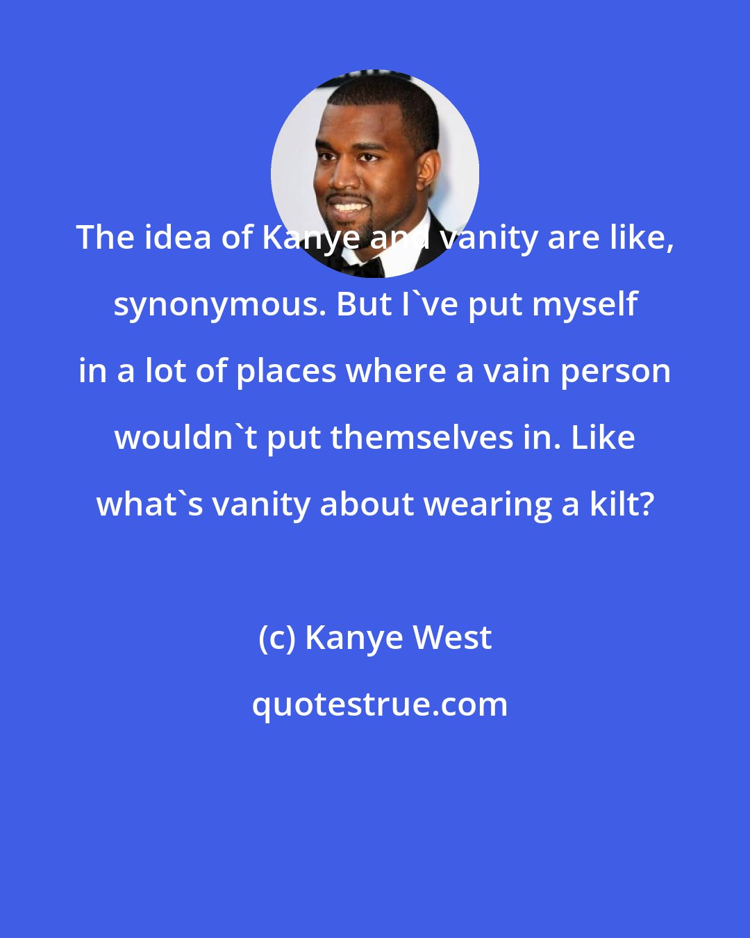 Kanye West: The idea of Kanye and vanity are like, synonymous. But I've put myself in a lot of places where a vain person wouldn't put themselves in. Like what's vanity about wearing a kilt?