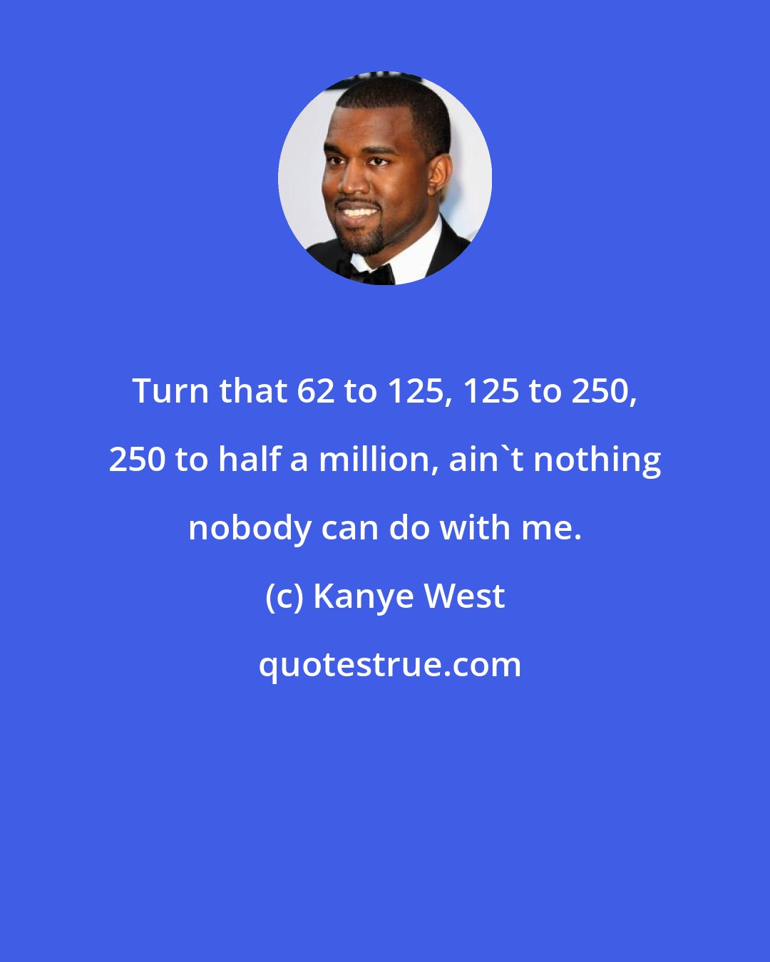 Kanye West: Turn that 62 to 125, 125 to 250, 250 to half a million, ain't nothing nobody can do with me.