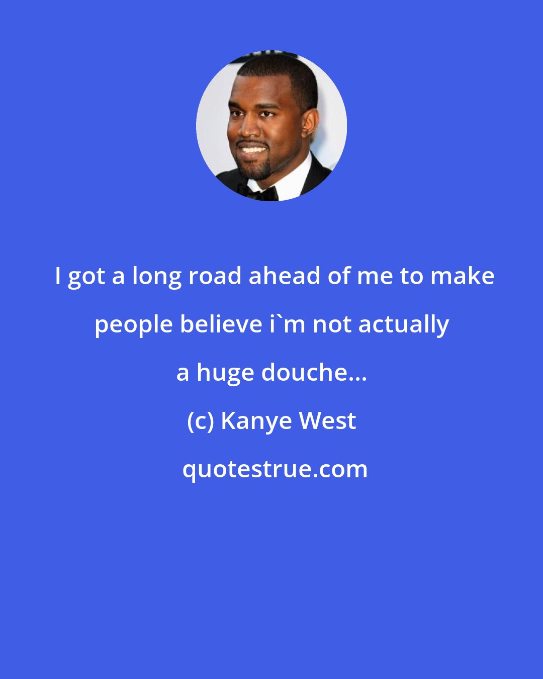 Kanye West:  I got a long road ahead of me to make people believe i'm not actually a huge douche...