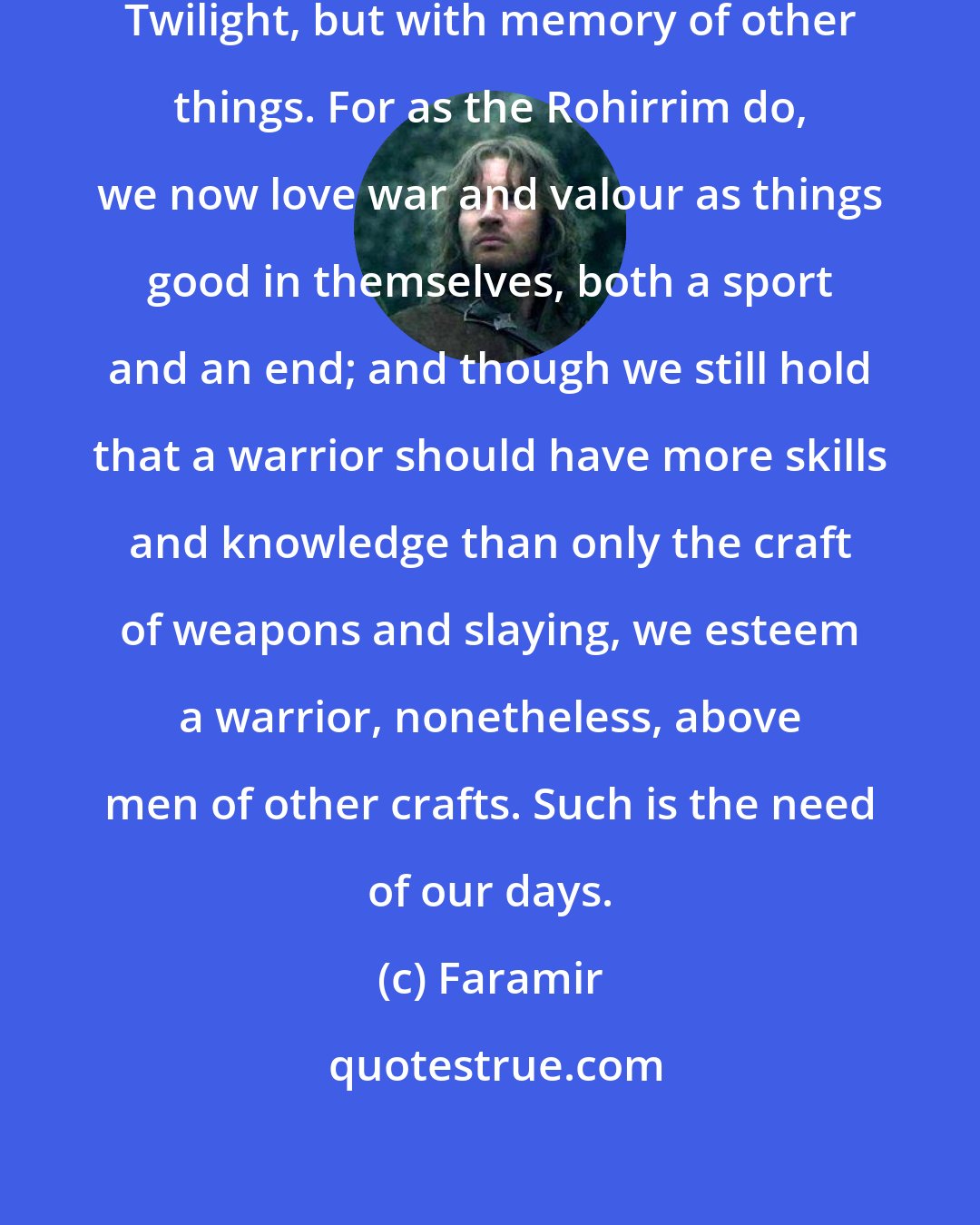 Faramir: We are become Middle Men, of the Twilight, but with memory of other things. For as the Rohirrim do, we now love war and valour as things good in themselves, both a sport and an end; and though we still hold that a warrior should have more skills and knowledge than only the craft of weapons and slaying, we esteem a warrior, nonetheless, above men of other crafts. Such is the need of our days.