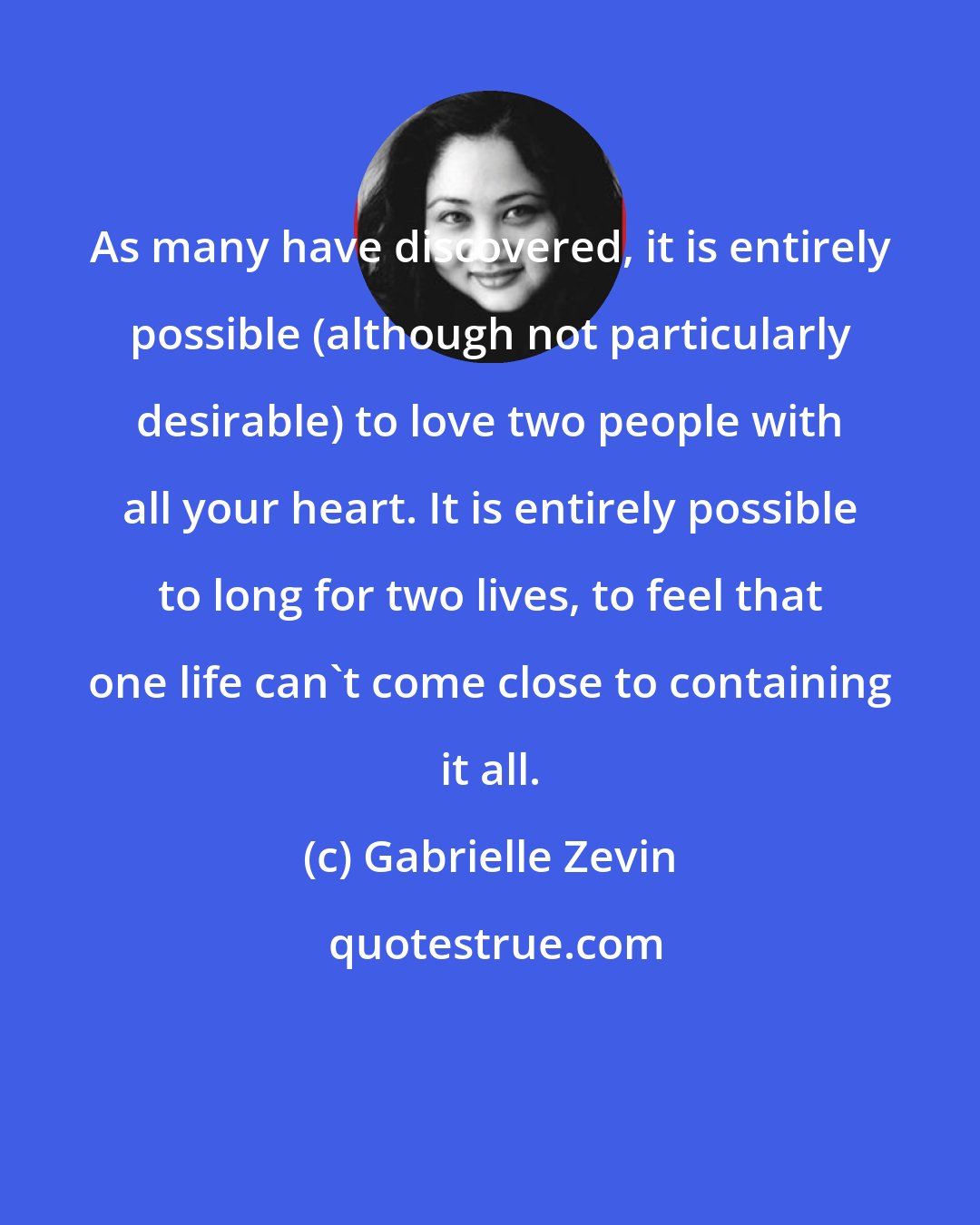 Gabrielle Zevin: As many have discovered, it is entirely possible (although not particularly desirable) to love two people with all your heart. It is entirely possible to long for two lives, to feel that one life can't come close to containing it all.