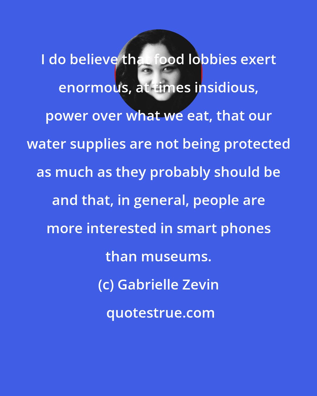 Gabrielle Zevin: I do believe that food lobbies exert enormous, at times insidious, power over what we eat, that our water supplies are not being protected as much as they probably should be and that, in general, people are more interested in smart phones than museums.