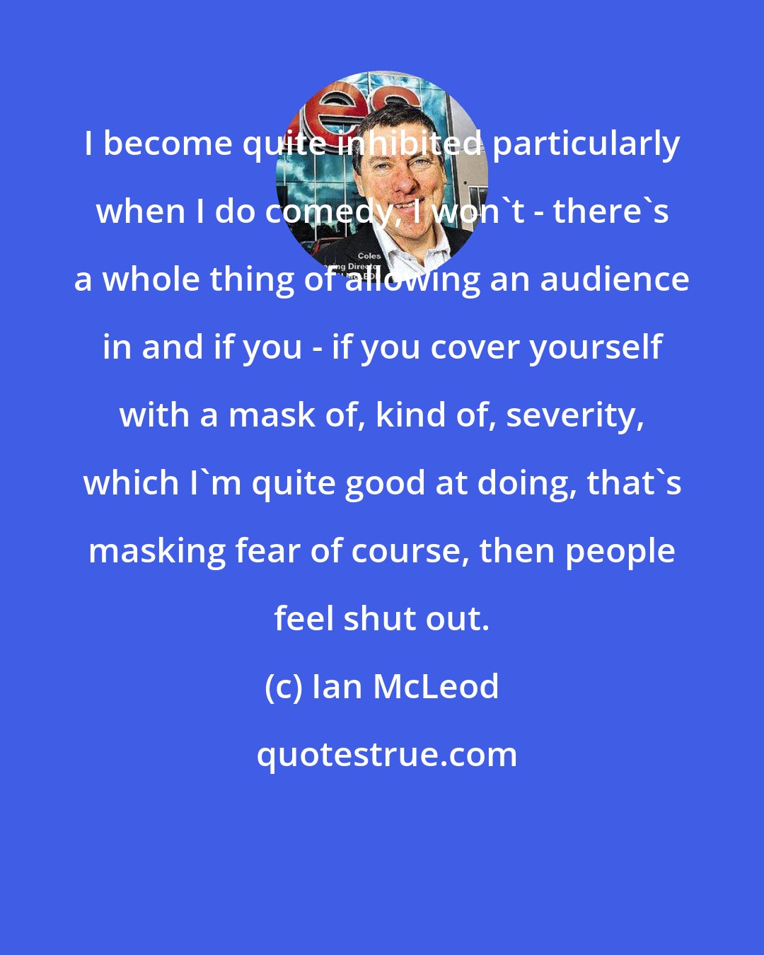 Ian McLeod: I become quite inhibited particularly when I do comedy, I won't - there's a whole thing of allowing an audience in and if you - if you cover yourself with a mask of, kind of, severity, which I'm quite good at doing, that's masking fear of course, then people feel shut out.