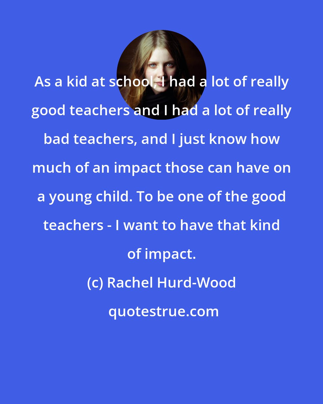 Rachel Hurd-Wood: As a kid at school, I had a lot of really good teachers and I had a lot of really bad teachers, and I just know how much of an impact those can have on a young child. To be one of the good teachers - I want to have that kind of impact.