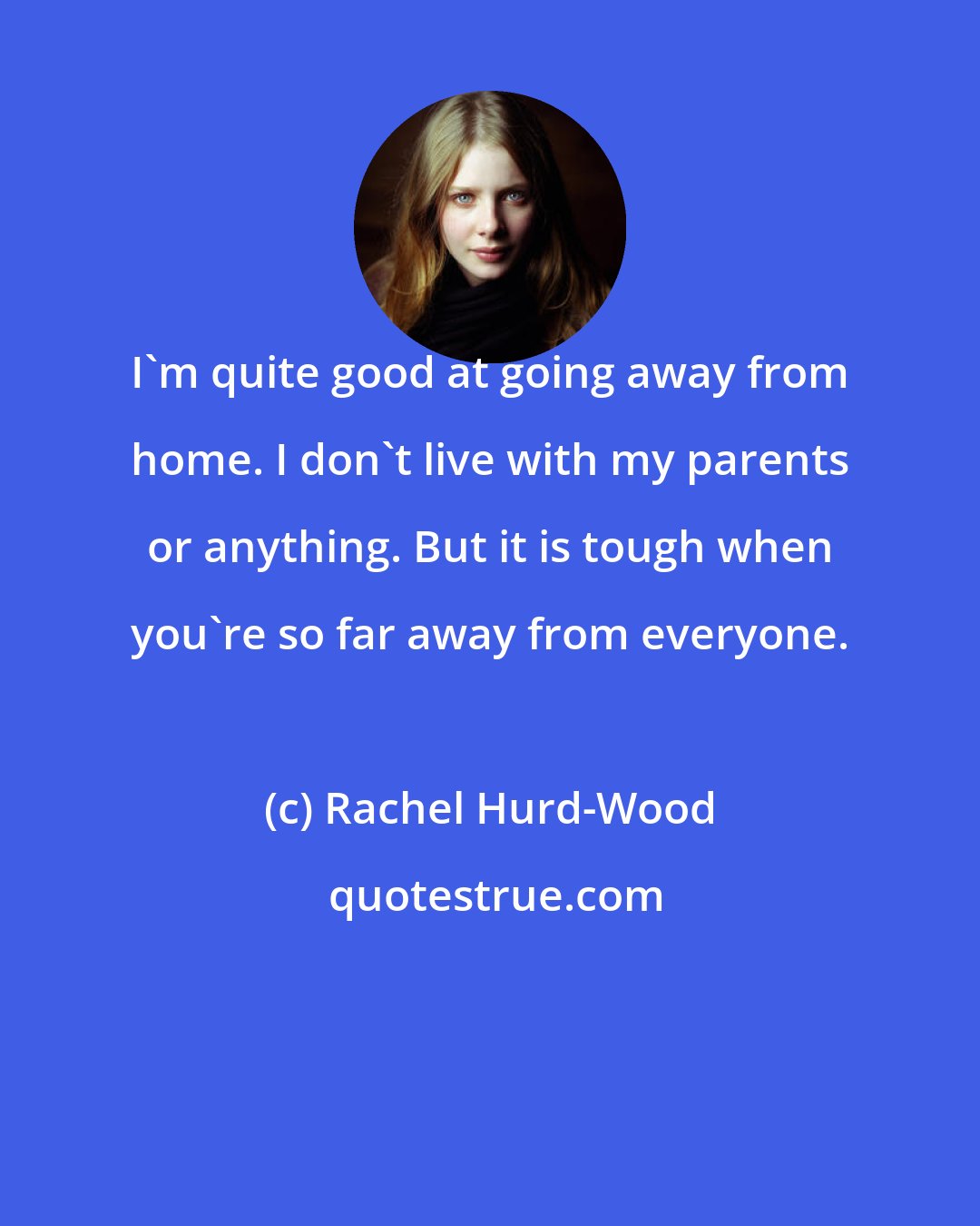 Rachel Hurd-Wood: I'm quite good at going away from home. I don't live with my parents or anything. But it is tough when you're so far away from everyone.
