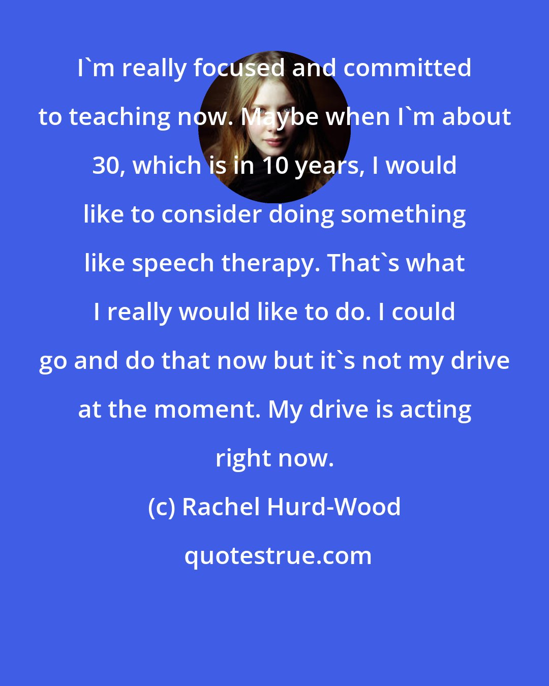 Rachel Hurd-Wood: I'm really focused and committed to teaching now. Maybe when I'm about 30, which is in 10 years, I would like to consider doing something like speech therapy. That's what I really would like to do. I could go and do that now but it's not my drive at the moment. My drive is acting right now.