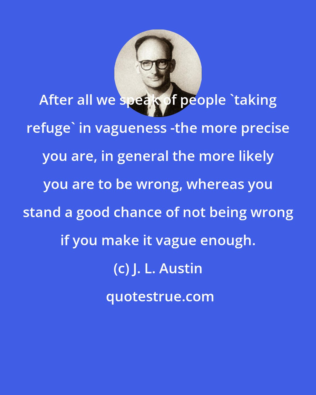 J. L. Austin: After all we speak of people 'taking refuge' in vagueness -the more precise you are, in general the more likely you are to be wrong, whereas you stand a good chance of not being wrong if you make it vague enough.