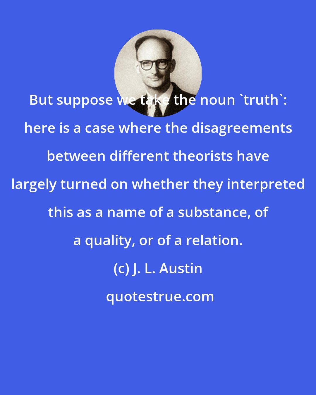 J. L. Austin: But suppose we take the noun 'truth': here is a case where the disagreements between different theorists have largely turned on whether they interpreted this as a name of a substance, of a quality, or of a relation.