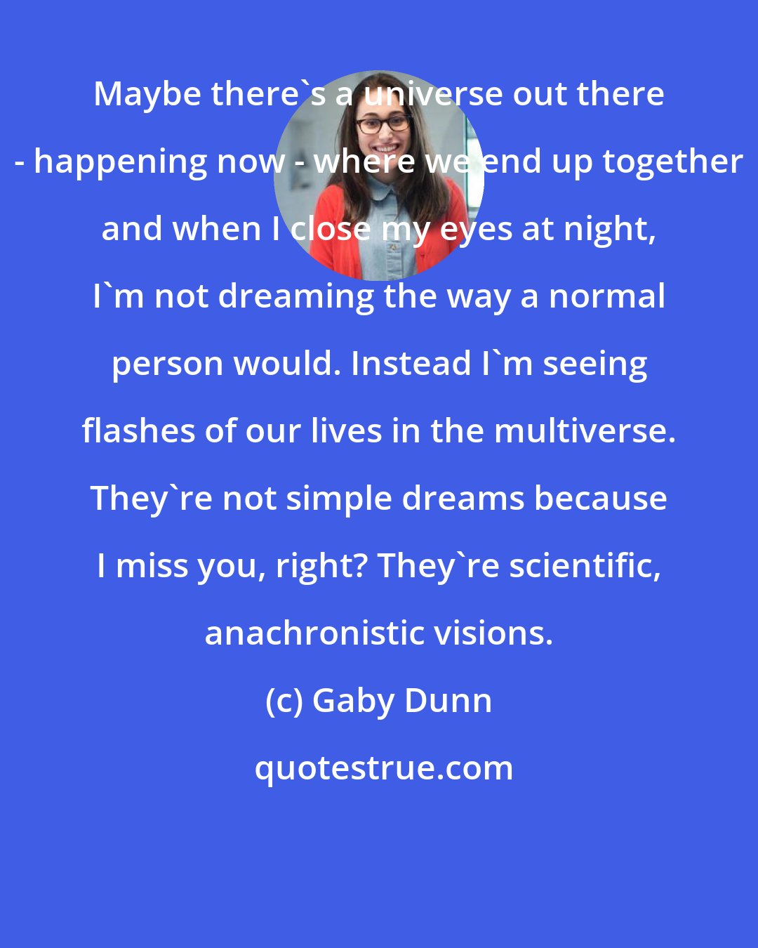 Gaby Dunn: Maybe there's a universe out there - happening now - where we end up together and when I close my eyes at night, I'm not dreaming the way a normal person would. Instead I'm seeing flashes of our lives in the multiverse. They're not simple dreams because I miss you, right? They're scientific, anachronistic visions.