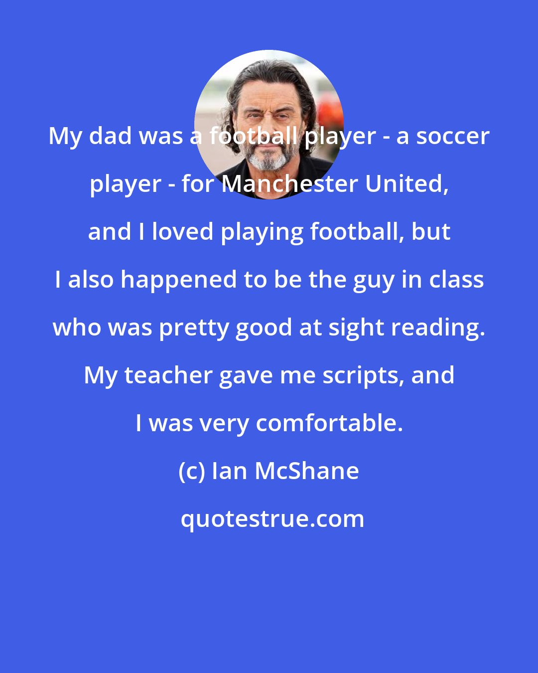 Ian McShane: My dad was a football player - a soccer player - for Manchester United, and I loved playing football, but I also happened to be the guy in class who was pretty good at sight reading. My teacher gave me scripts, and I was very comfortable.