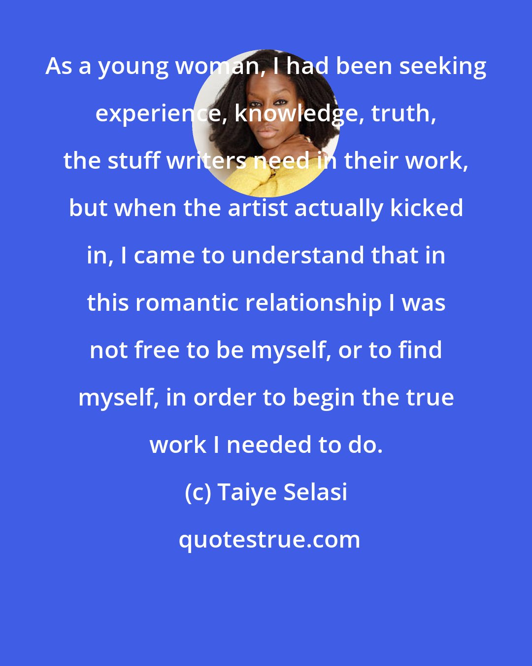 Taiye Selasi: As a young woman, I had been seeking experience, knowledge, truth, the stuff writers need in their work, but when the artist actually kicked in, I came to understand that in this romantic relationship I was not free to be myself, or to find myself, in order to begin the true work I needed to do.