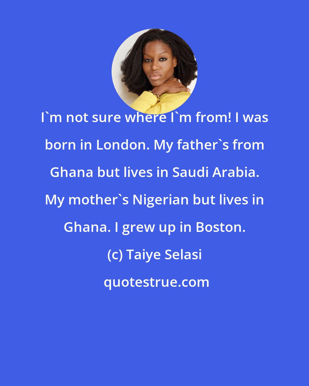 Taiye Selasi: I'm not sure where I'm from! I was born in London. My father's from Ghana but lives in Saudi Arabia. My mother's Nigerian but lives in Ghana. I grew up in Boston.