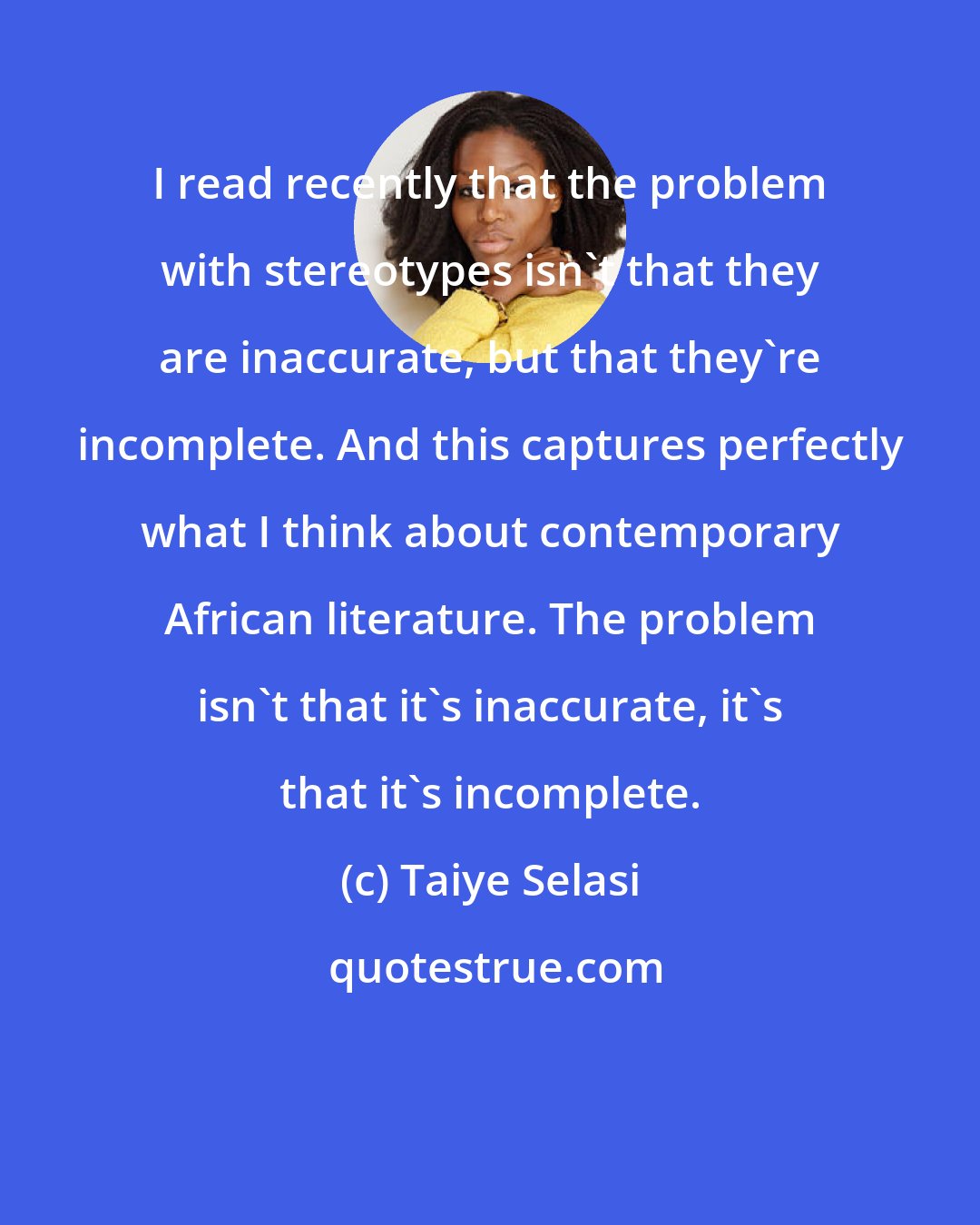 Taiye Selasi: I read recently that the problem with stereotypes isn't that they are inaccurate, but that they're incomplete. And this captures perfectly what I think about contemporary African literature. The problem isn't that it's inaccurate, it's that it's incomplete.
