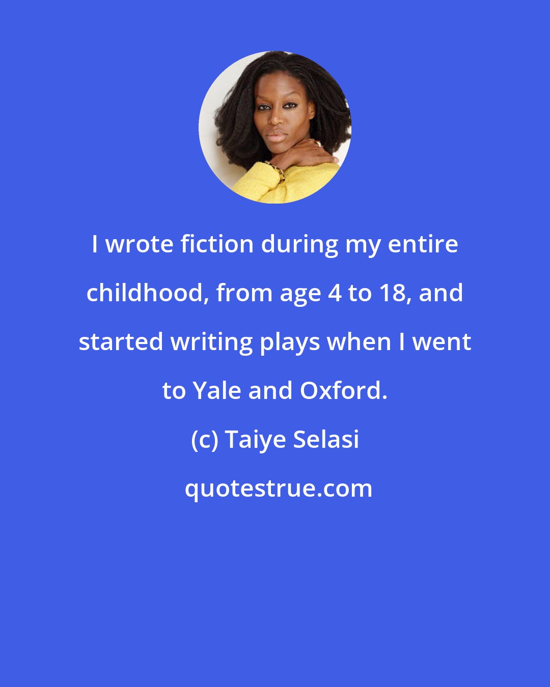 Taiye Selasi: I wrote fiction during my entire childhood, from age 4 to 18, and started writing plays when I went to Yale and Oxford.