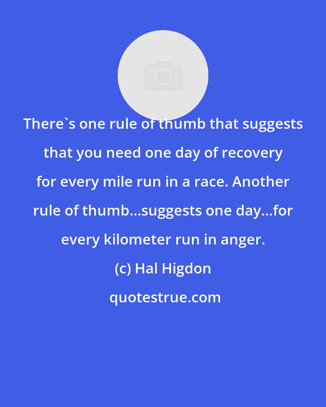 Hal Higdon: There's one rule of thumb that suggests that you need one day of recovery for every mile run in a race. Another rule of thumb...suggests one day...for every kilometer run in anger.