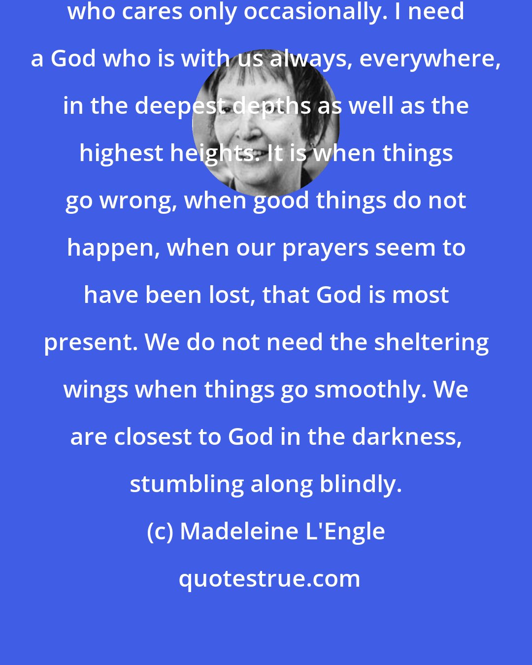 Madeleine L'Engle: I will have nothing to do with a God who cares only occasionally. I need a God who is with us always, everywhere, in the deepest depths as well as the highest heights. It is when things go wrong, when good things do not happen, when our prayers seem to have been lost, that God is most present. We do not need the sheltering wings when things go smoothly. We are closest to God in the darkness, stumbling along blindly.