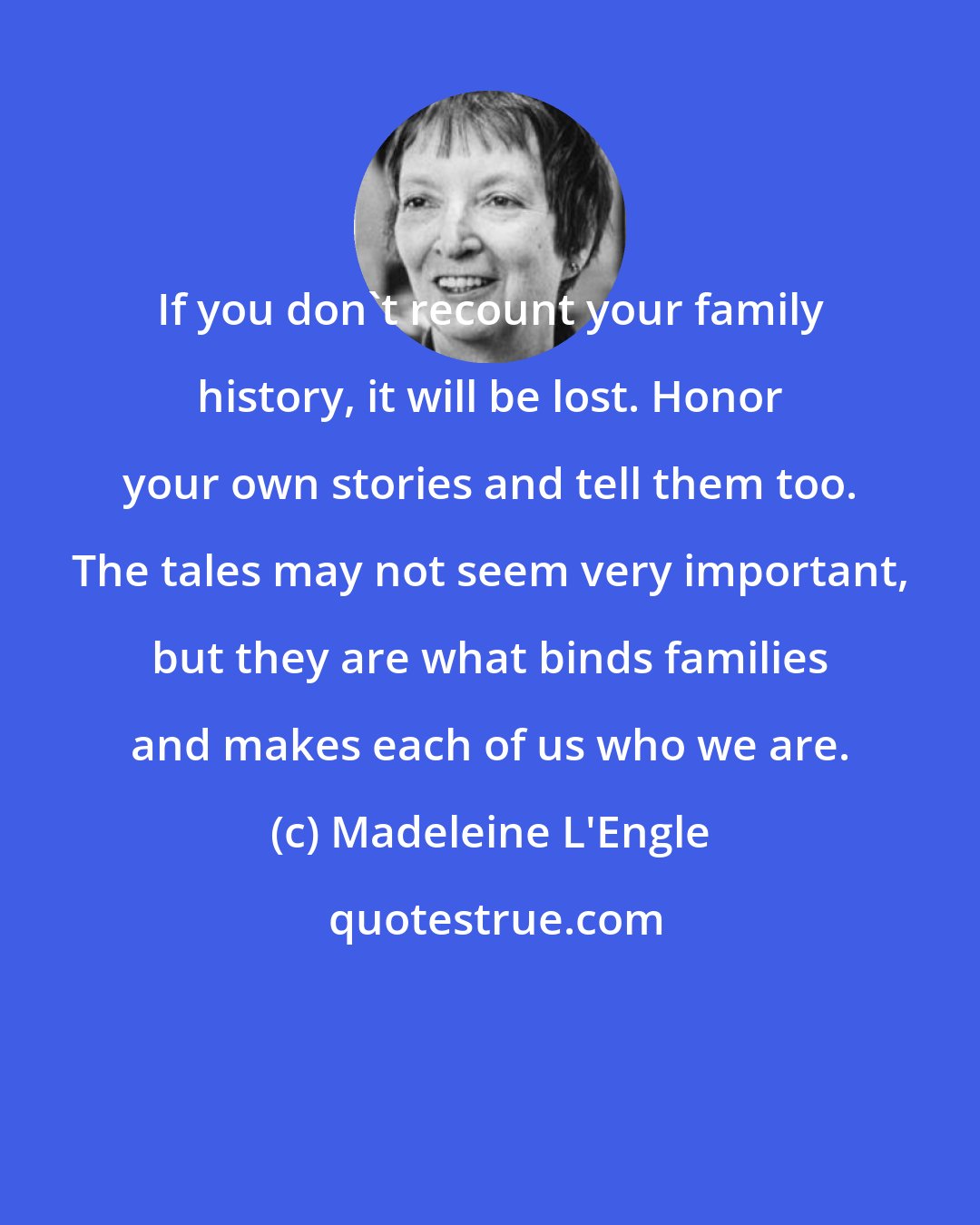 Madeleine L'Engle: If you don't recount your family history, it will be lost. Honor your own stories and tell them too. The tales may not seem very important, but they are what binds families and makes each of us who we are.