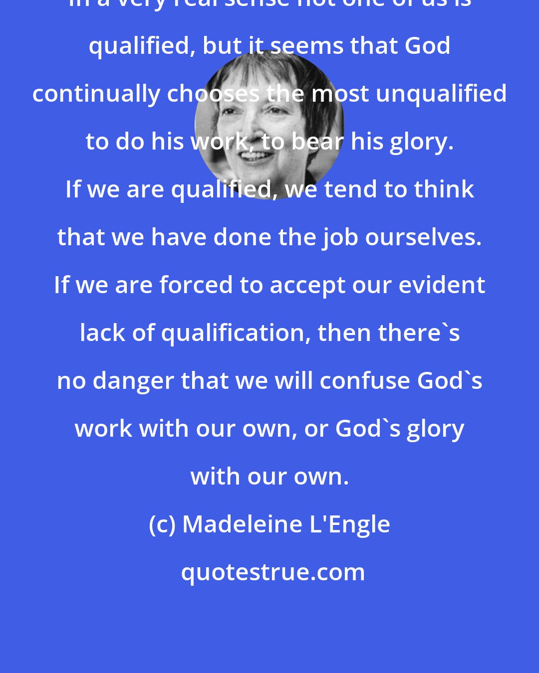 Madeleine L'Engle: In a very real sense not one of us is qualified, but it seems that God continually chooses the most unqualified to do his work, to bear his glory. If we are qualified, we tend to think that we have done the job ourselves. If we are forced to accept our evident lack of qualification, then there's no danger that we will confuse God's work with our own, or God's glory with our own.