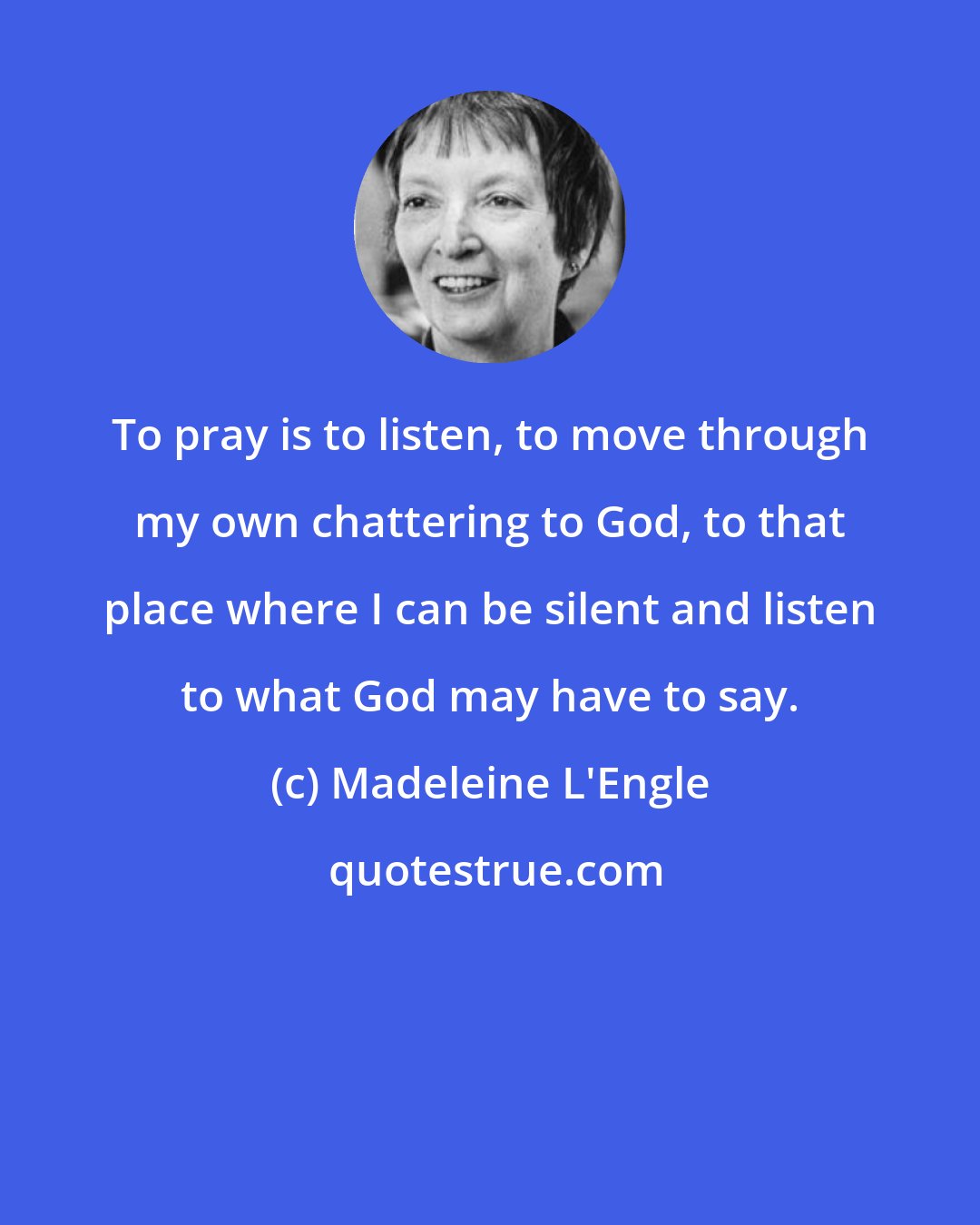 Madeleine L'Engle: To pray is to listen, to move through my own chattering to God, to that place where I can be silent and listen to what God may have to say.