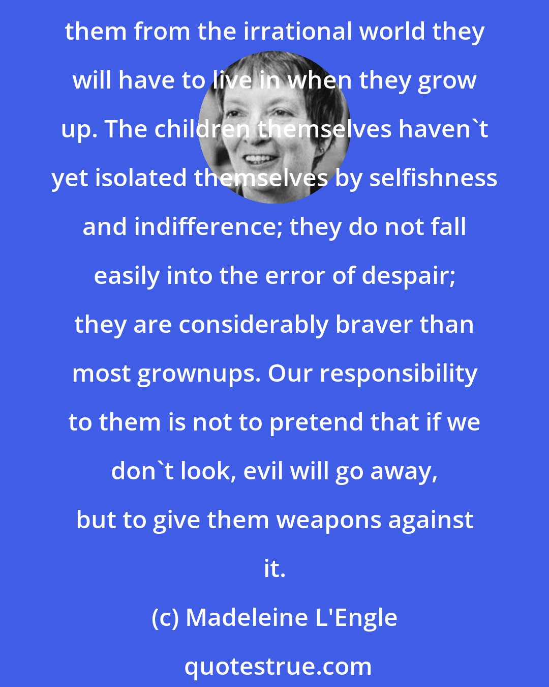 Madeleine L'Engle: We can surely no longer pretend that our children are growing up into a peaceful, secure, and civilized world. We've come to the point where it's irresponsible to try to protect them from the irrational world they will have to live in when they grow up. The children themselves haven't yet isolated themselves by selfishness and indifference; they do not fall easily into the error of despair; they are considerably braver than most grownups. Our responsibility to them is not to pretend that if we don't look, evil will go away, but to give them weapons against it.