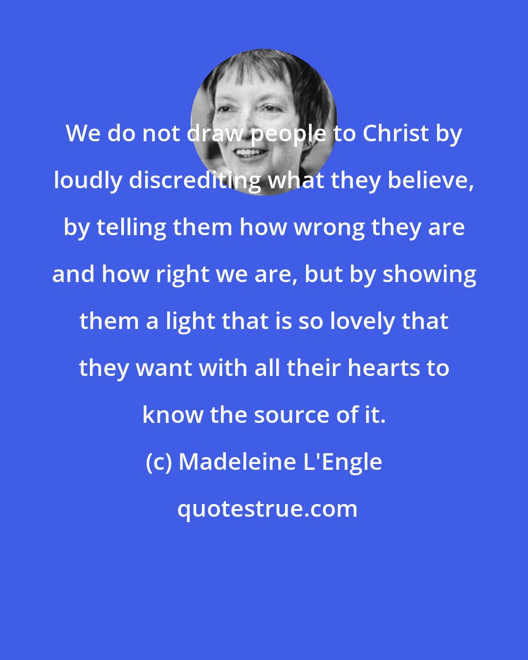 Madeleine L'Engle: We do not draw people to Christ by loudly discrediting what they believe, by telling them how wrong they are and how right we are, but by showing them a light that is so lovely that they want with all their hearts to know the source of it.