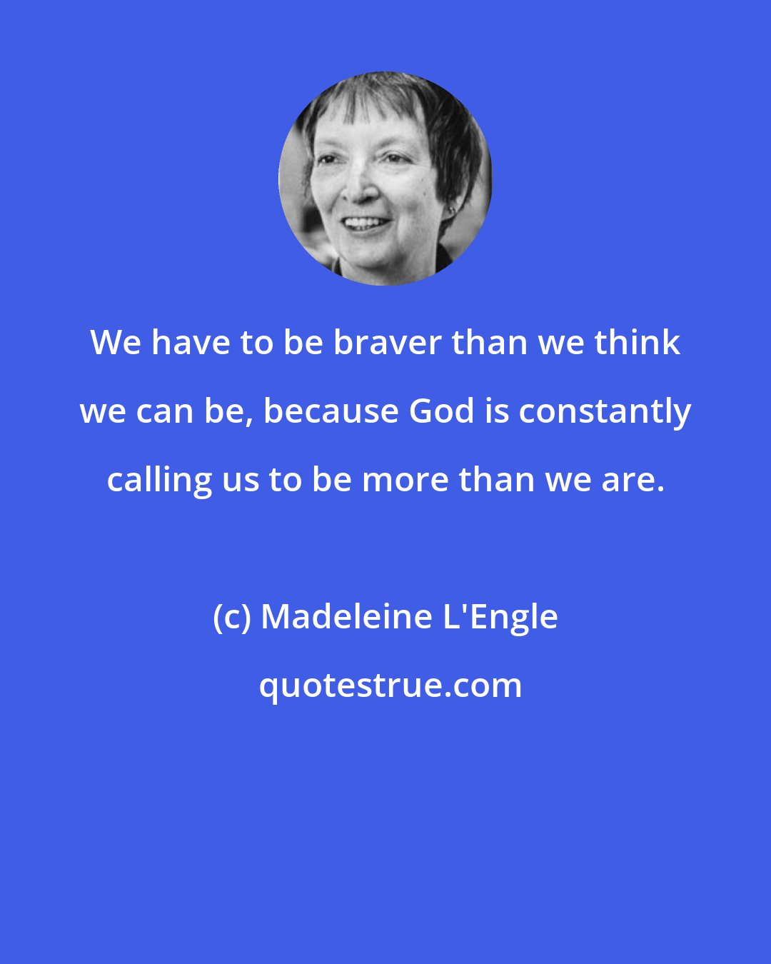 Madeleine L'Engle: We have to be braver than we think we can be, because God is constantly calling us to be more than we are.