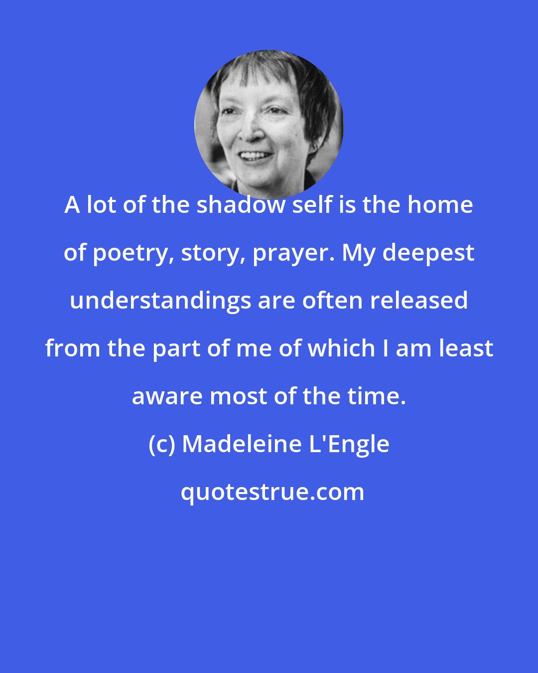 Madeleine L'Engle: A lot of the shadow self is the home of poetry, story, prayer. My deepest understandings are often released from the part of me of which I am least aware most of the time.